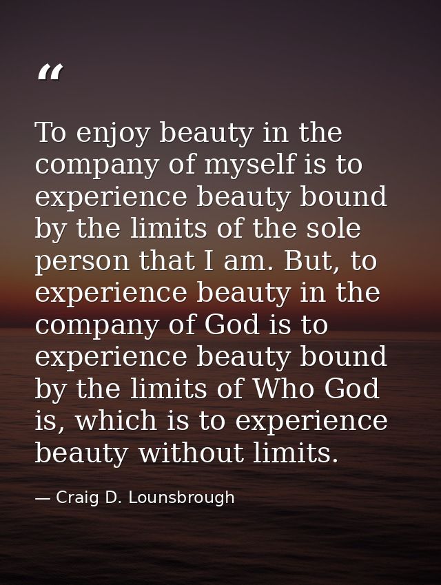 To enjoy beauty in the company of myself is to experience beauty bound by the limits of the sole person that I am. But,  — Craig D. Lounsbrough