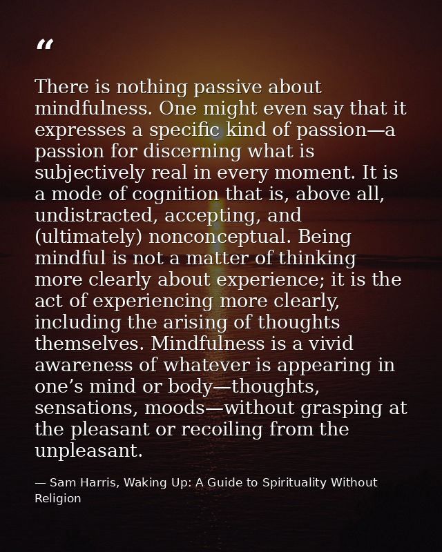 There is nothing passive about mindfulness. One might even say that it expresses a specific kind of passion—a passion fo — Sam Harris, Waking Up: A Guide to Spirituality Without Religion
