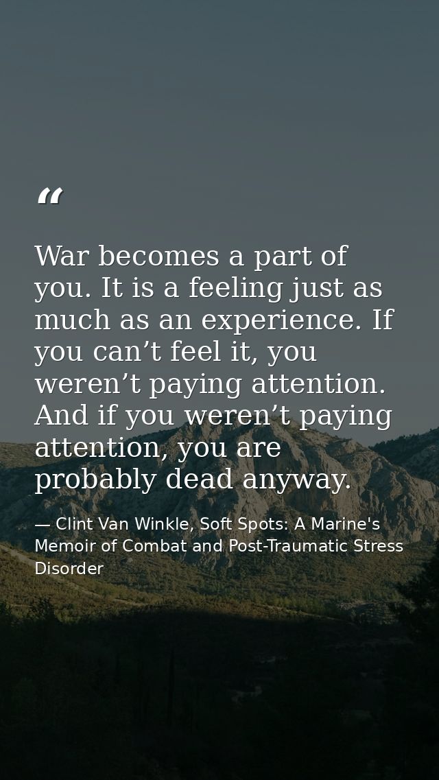 War becomes a part of you. It is a feeling just as much as an experience. If you can’t feel it, you weren’t paying atten — Clint Van Winkle, Soft Spots: A Marine's Memoir of Combat and Post-Traumatic Stress Disorder