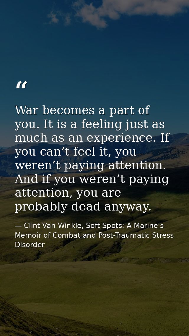 War becomes a part of you. It is a feeling just as much as an experience. If you can’t feel it, you weren’t paying atten — Clint Van Winkle, Soft Spots: A Marine's Memoir of Combat and Post-Traumatic Stress Disorder