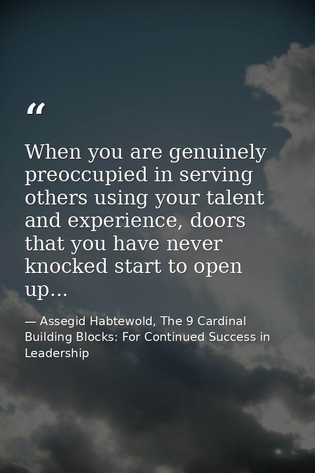 When you are genuinely preoccupied in serving others using your talent and experience, doors that you have never knocked — Assegid Habtewold, The 9 Cardinal Building Blocks: For Continued Success in Leadership