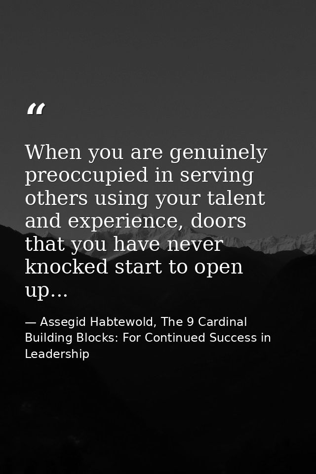 When you are genuinely preoccupied in serving others using your talent and experience, doors that you have never knocked — Assegid Habtewold, The 9 Cardinal Building Blocks: For Continued Success in Leadership