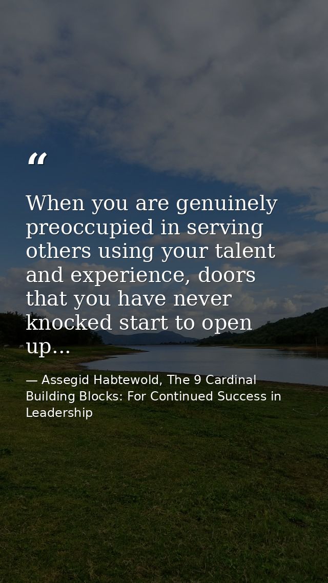 When you are genuinely preoccupied in serving others using your talent and experience, doors that you have never knocked — Assegid Habtewold, The 9 Cardinal Building Blocks: For Continued Success in Leadership