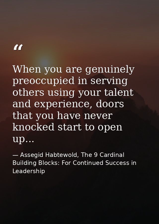 When you are genuinely preoccupied in serving others using your talent and experience, doors that you have never knocked — Assegid Habtewold, The 9 Cardinal Building Blocks: For Continued Success in Leadership