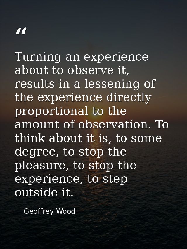 Turning an experience about to observe it, results in a lessening of the experience directly proportional to the amount  — Geoffrey Wood