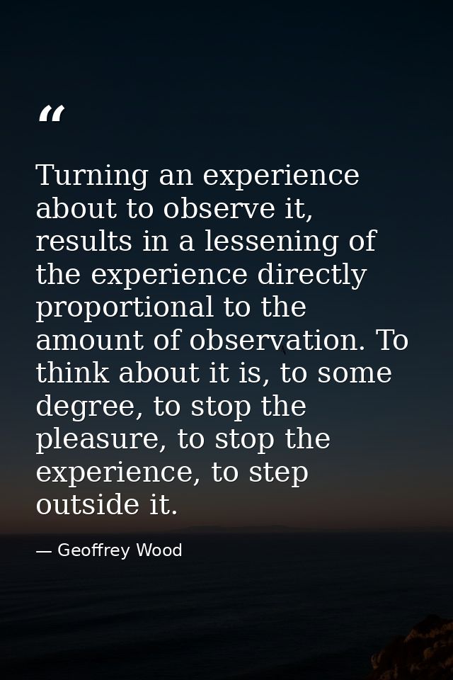 Turning an experience about to observe it, results in a lessening of the experience directly proportional to the amount  — Geoffrey Wood