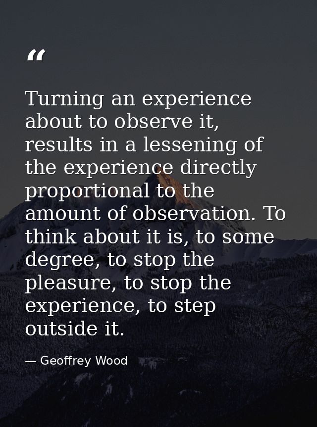 Turning an experience about to observe it, results in a lessening of the experience directly proportional to the amount  — Geoffrey Wood