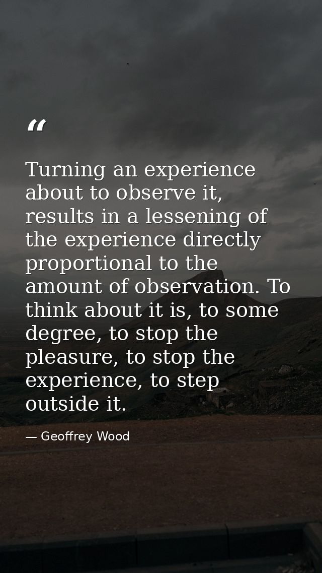 Turning an experience about to observe it, results in a lessening of the experience directly proportional to the amount  — Geoffrey Wood