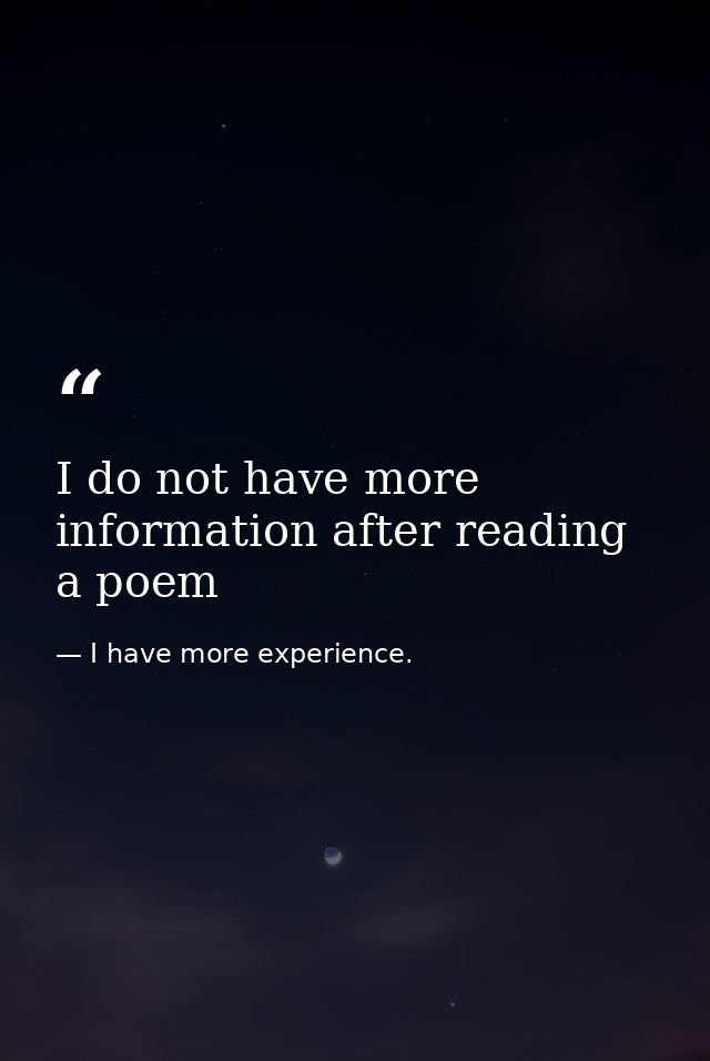 I do not have more information after reading a poem — I have more experience.
