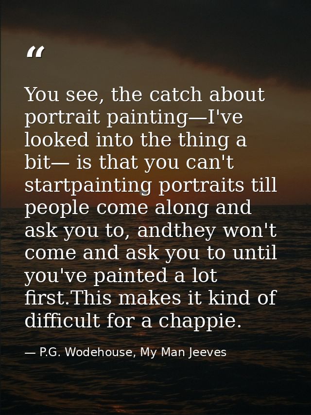 You see, the catch about portrait painting—I've looked into the thing a bit— is that you can't startpainting portraits t — P.G. Wodehouse, My Man Jeeves