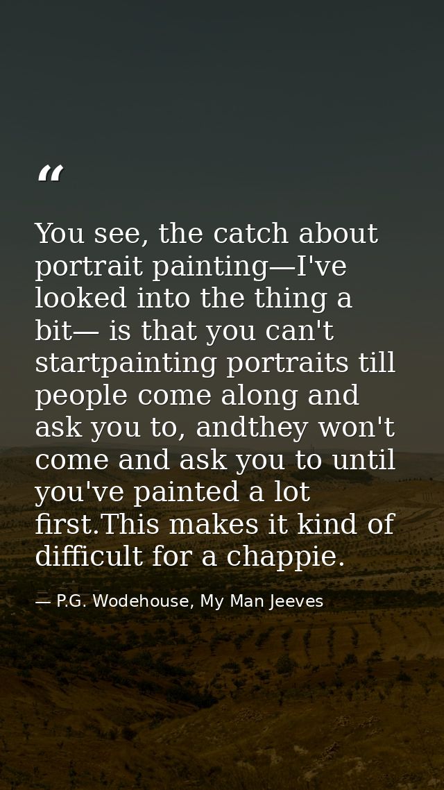 You see, the catch about portrait painting—I've looked into the thing a bit— is that you can't startpainting portraits t — P.G. Wodehouse, My Man Jeeves
