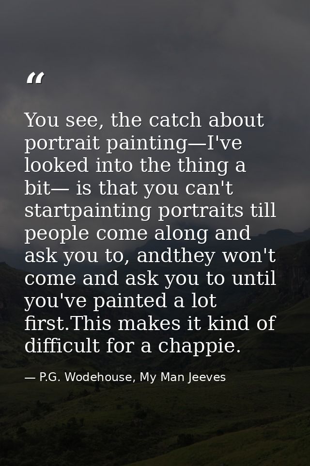 You see, the catch about portrait painting—I've looked into the thing a bit— is that you can't startpainting portraits t — P.G. Wodehouse, My Man Jeeves