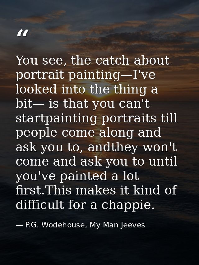 You see, the catch about portrait painting—I've looked into the thing a bit— is that you can't startpainting portraits t — P.G. Wodehouse, My Man Jeeves