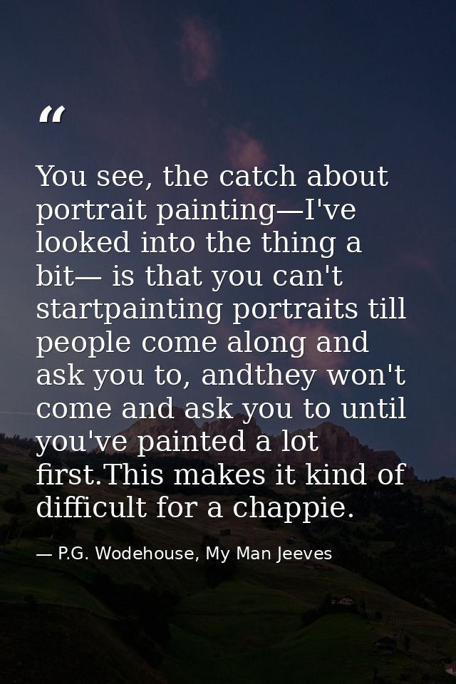 You see, the catch about portrait painting—I've looked into the thing a bit— is that you can't startpainting portraits t — P.G. Wodehouse, My Man Jeeves