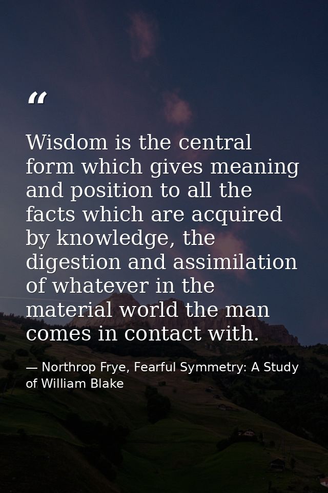 Wisdom is the central form which gives meaning and position to all the facts which are acquired by knowledge, the digest — Northrop Frye, Fearful Symmetry: A Study of William Blake
