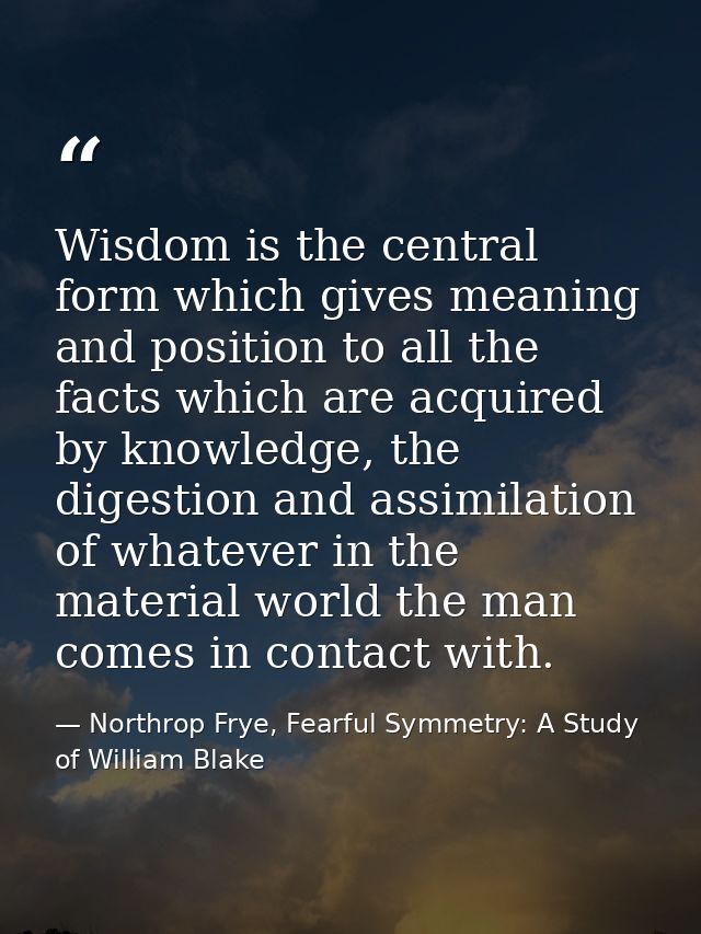 Wisdom is the central form which gives meaning and position to all the facts which are acquired by knowledge, the digest — Northrop Frye, Fearful Symmetry: A Study of William Blake