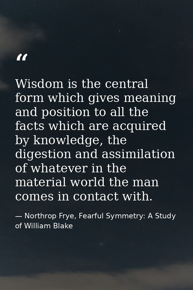 Wisdom is the central form which gives meaning and position to all the facts which are acquired by knowledge, the digest — Northrop Frye, Fearful Symmetry: A Study of William Blake