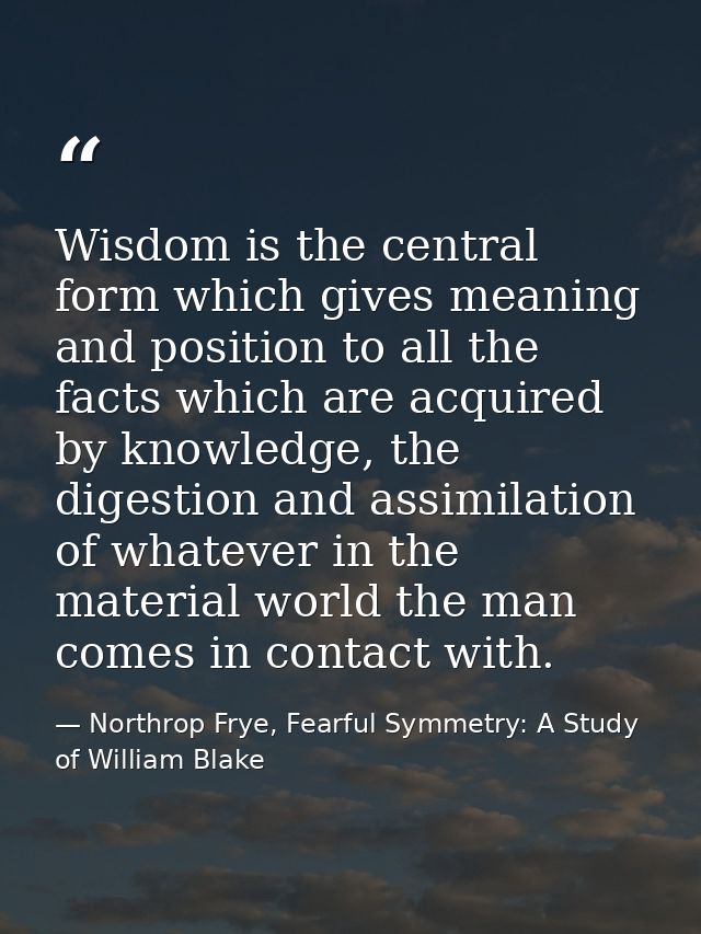 Wisdom is the central form which gives meaning and position to all the facts which are acquired by knowledge, the digest — Northrop Frye, Fearful Symmetry: A Study of William Blake