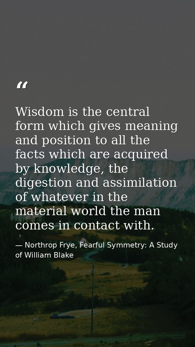Wisdom is the central form which gives meaning and position to all the facts which are acquired by knowledge, the digest — Northrop Frye, Fearful Symmetry: A Study of William Blake