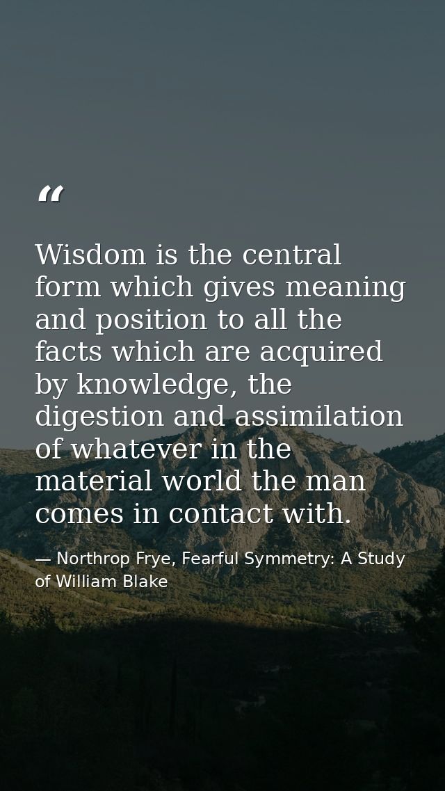 Wisdom is the central form which gives meaning and position to all the facts which are acquired by knowledge, the digest — Northrop Frye, Fearful Symmetry: A Study of William Blake