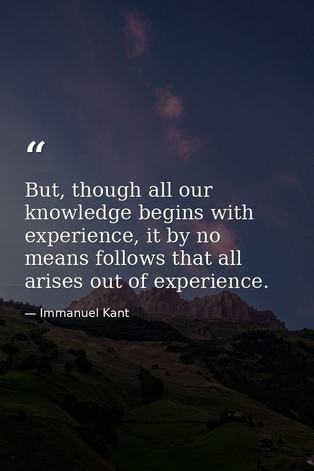 But, though all our knowledge begins with experience, it by no means follows that all arises out of experience. — Immanuel Kant