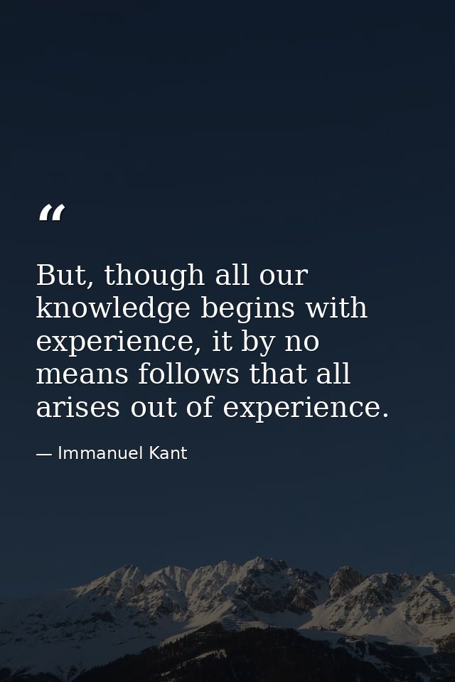 But, though all our knowledge begins with experience, it by no means follows that all arises out of experience. — Immanuel Kant
