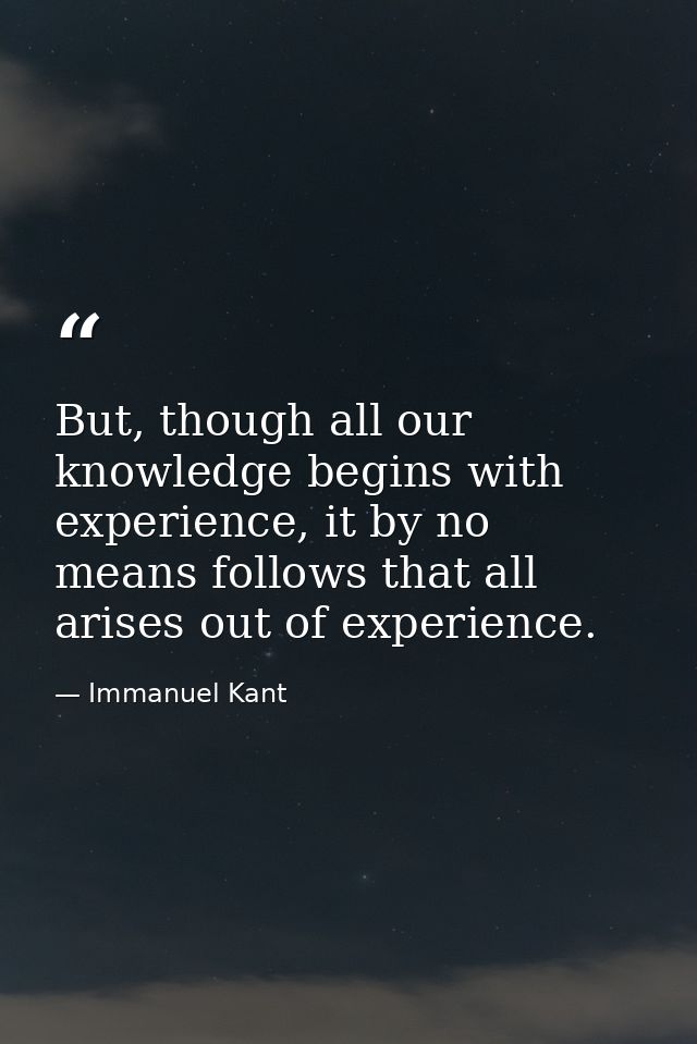 But, though all our knowledge begins with experience, it by no means follows that all arises out of experience. — Immanuel Kant