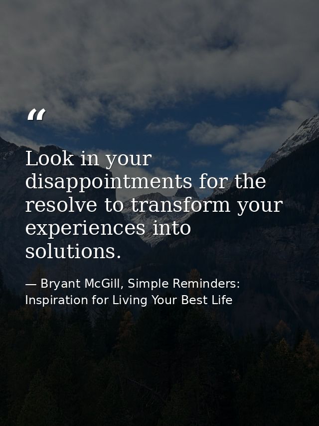 Look in your disappointments for the resolve to transform your experiences into solutions. — Bryant McGill, Simple Reminders: Inspiration for Living Your Best Life