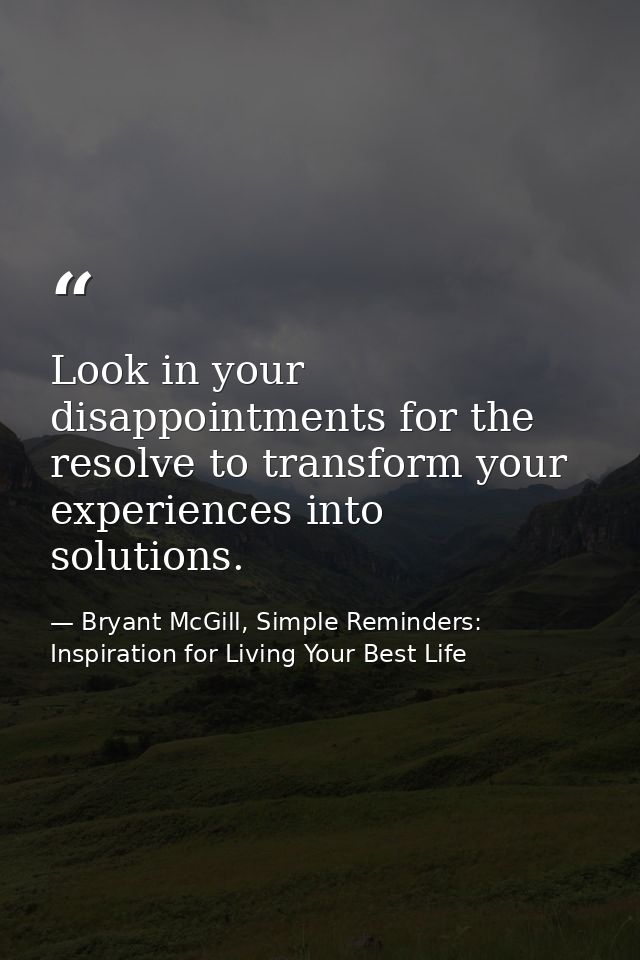 Look in your disappointments for the resolve to transform your experiences into solutions. — Bryant McGill, Simple Reminders: Inspiration for Living Your Best Life