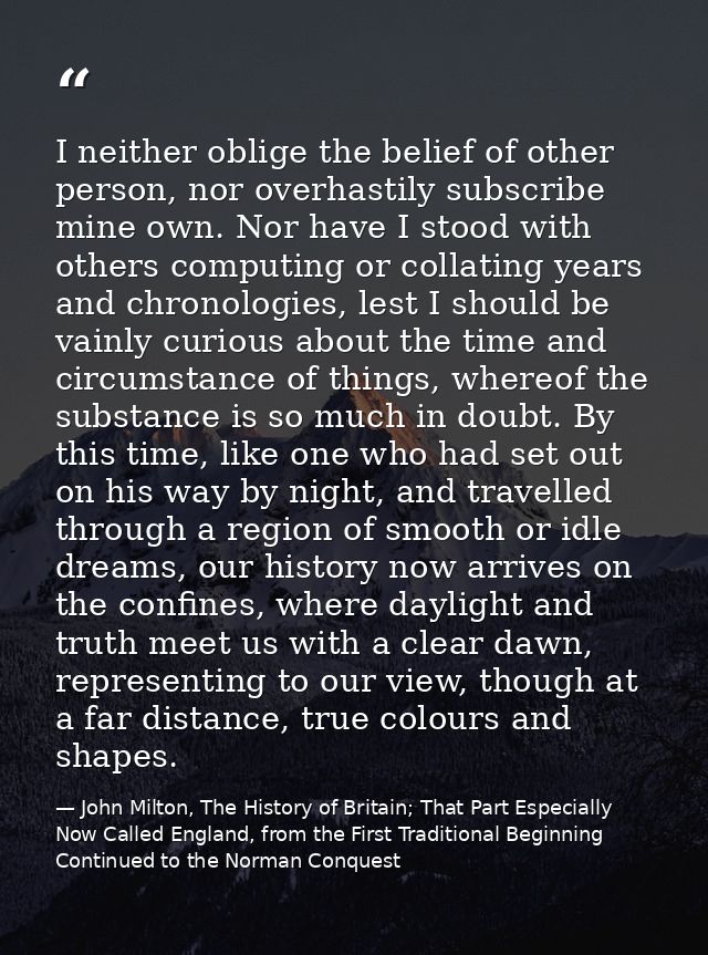 I neither oblige the belief of other person, nor overhastily subscribe mine own. Nor have I stood with others computing  — John Milton, The History of Britain; That Part Especially Now Called England, from the First Traditional Beginning Continued to the Norman Conquest