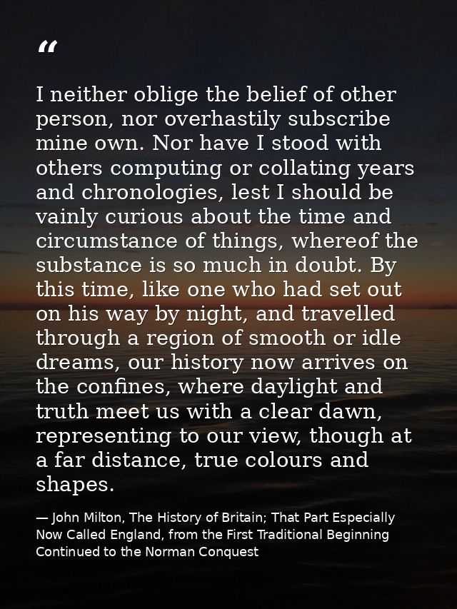 I neither oblige the belief of other person, nor overhastily subscribe mine own. Nor have I stood with others computing  — John Milton, The History of Britain; That Part Especially Now Called England, from the First Traditional Beginning Continued to the Norman Conquest