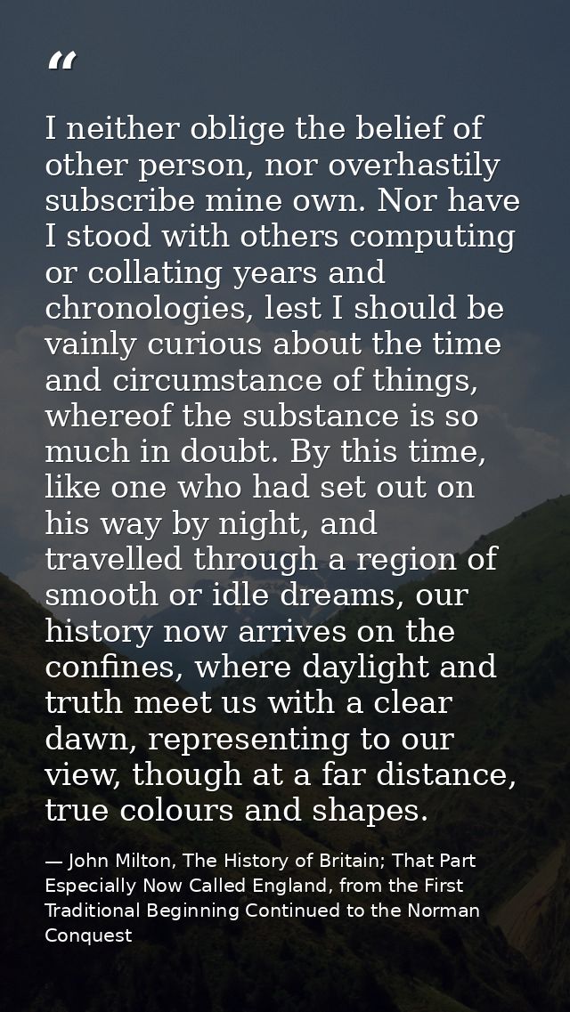 I neither oblige the belief of other person, nor overhastily subscribe mine own. Nor have I stood with others computing  — John Milton, The History of Britain; That Part Especially Now Called England, from the First Traditional Beginning Continued to the Norman Conquest