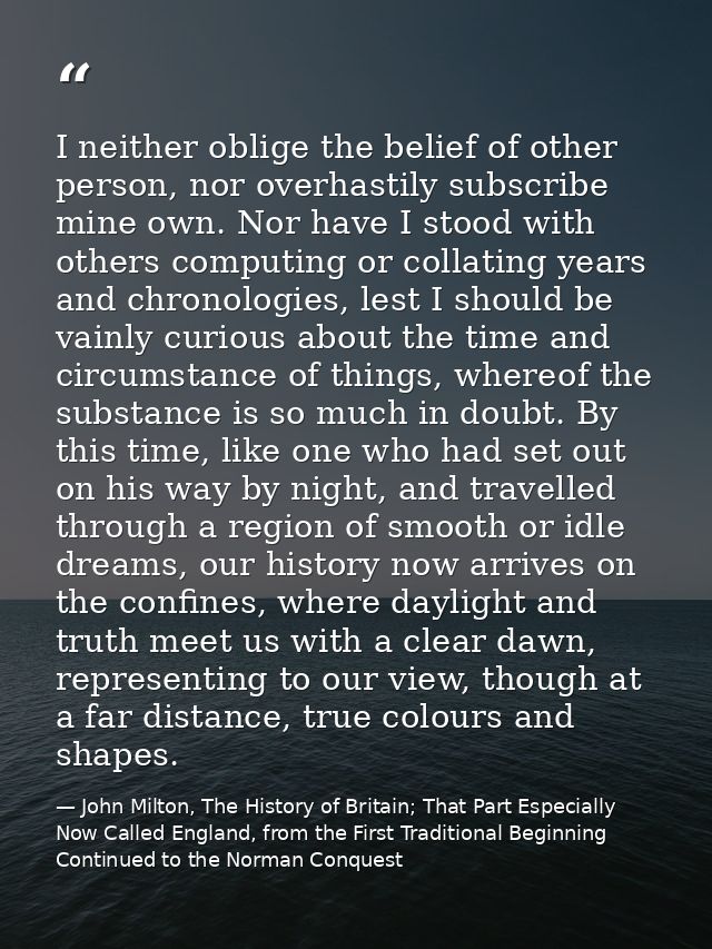 I neither oblige the belief of other person, nor overhastily subscribe mine own. Nor have I stood with others computing  — John Milton, The History of Britain; That Part Especially Now Called England, from the First Traditional Beginning Continued to the Norman Conquest
