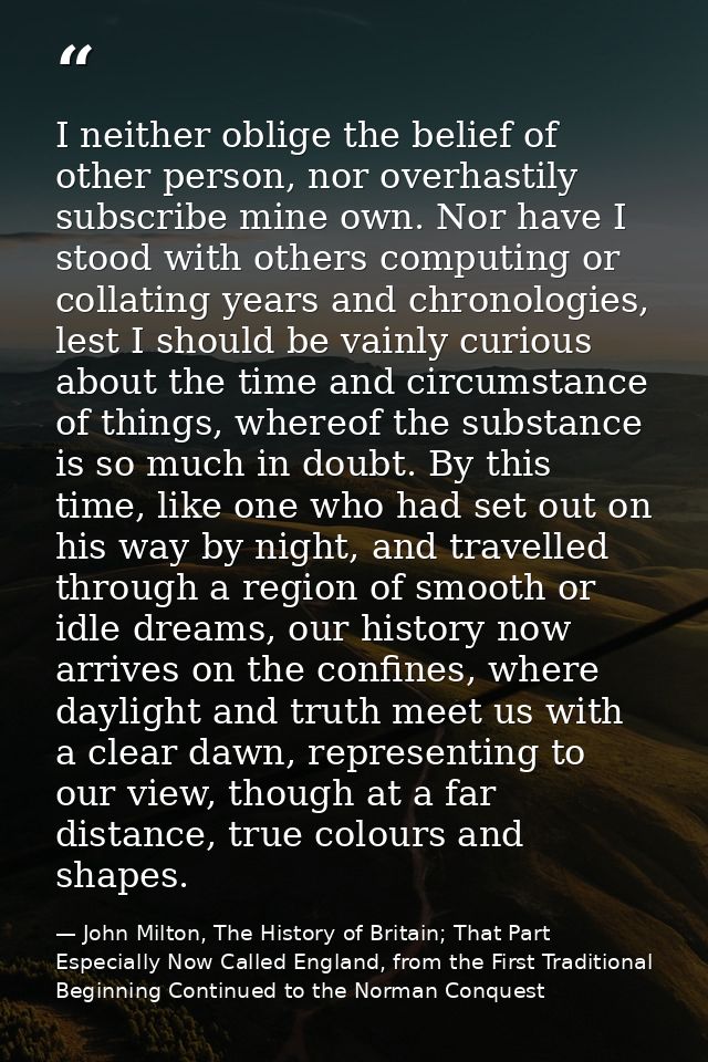 I neither oblige the belief of other person, nor overhastily subscribe mine own. Nor have I stood with others computing  — John Milton, The History of Britain; That Part Especially Now Called England, from the First Traditional Beginning Continued to the Norman Conquest