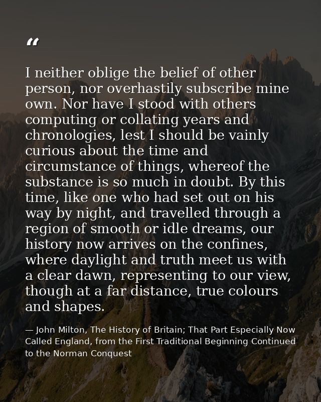 I neither oblige the belief of other person, nor overhastily subscribe mine own. Nor have I stood with others computing  — John Milton, The History of Britain; That Part Especially Now Called England, from the First Traditional Beginning Continued to the Norman Conquest