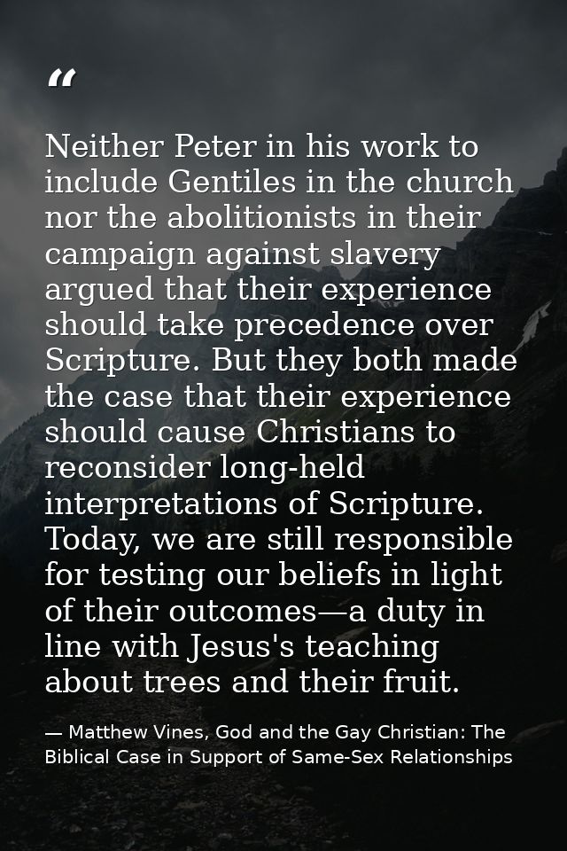 Neither Peter in his work to include Gentiles in the church nor the abolitionists in their campaign against slavery argu — Matthew Vines, God and the Gay Christian: The Biblical Case in Support of Same-Sex Relationships