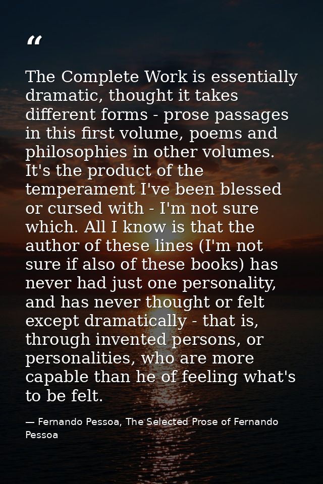 The Complete Work is essentially dramatic, thought it takes different forms - prose passages in this first volume, poems — Fernando Pessoa, The Selected Prose of Fernando Pessoa