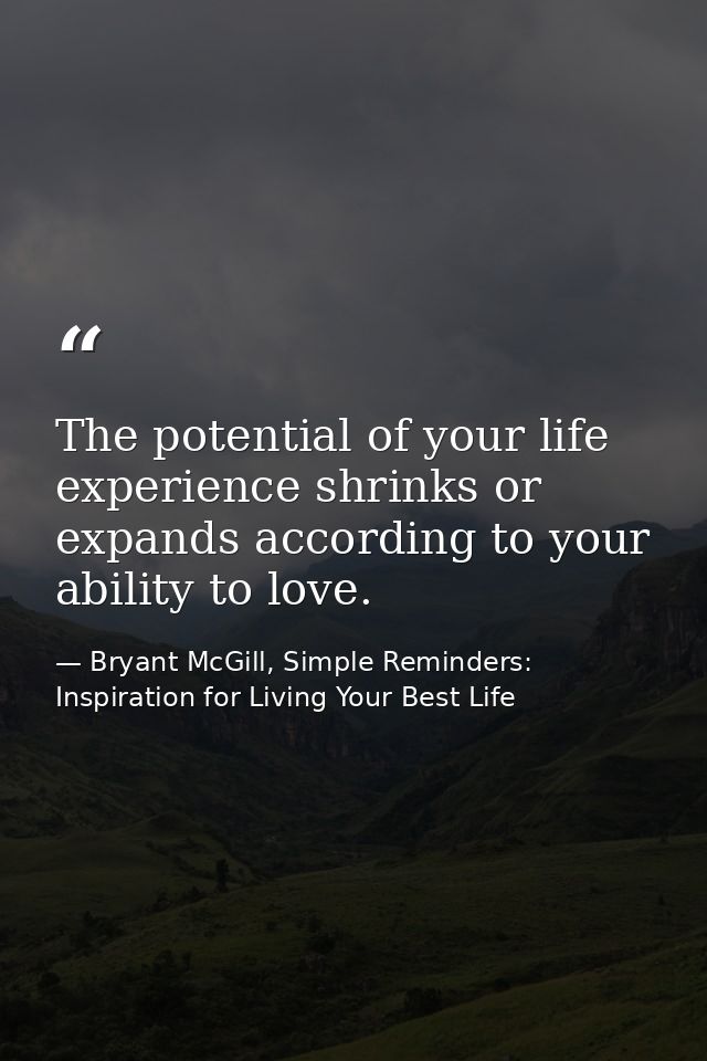 The potential of your life experience shrinks or expands according to your ability to love. — Bryant McGill, Simple Reminders: Inspiration for Living Your Best Life