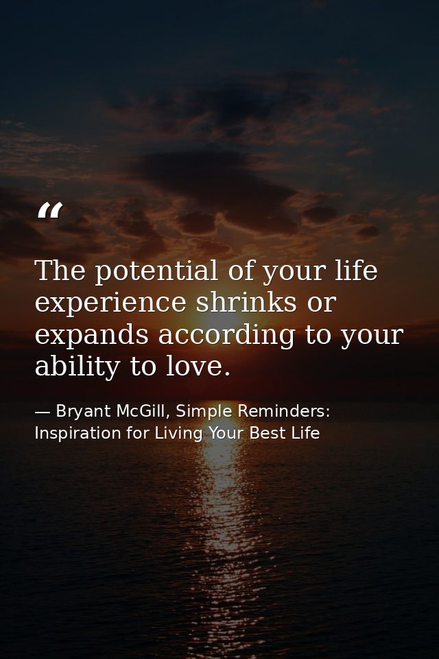 The potential of your life experience shrinks or expands according to your ability to love. — Bryant McGill, Simple Reminders: Inspiration for Living Your Best Life