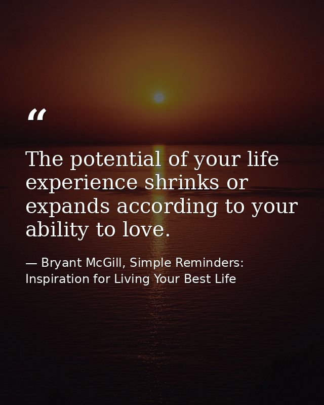 The potential of your life experience shrinks or expands according to your ability to love. — Bryant McGill, Simple Reminders: Inspiration for Living Your Best Life