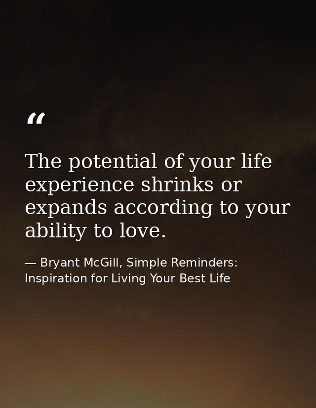 The potential of your life experience shrinks or expands according to your ability to love. — Bryant McGill, Simple Reminders: Inspiration for Living Your Best Life