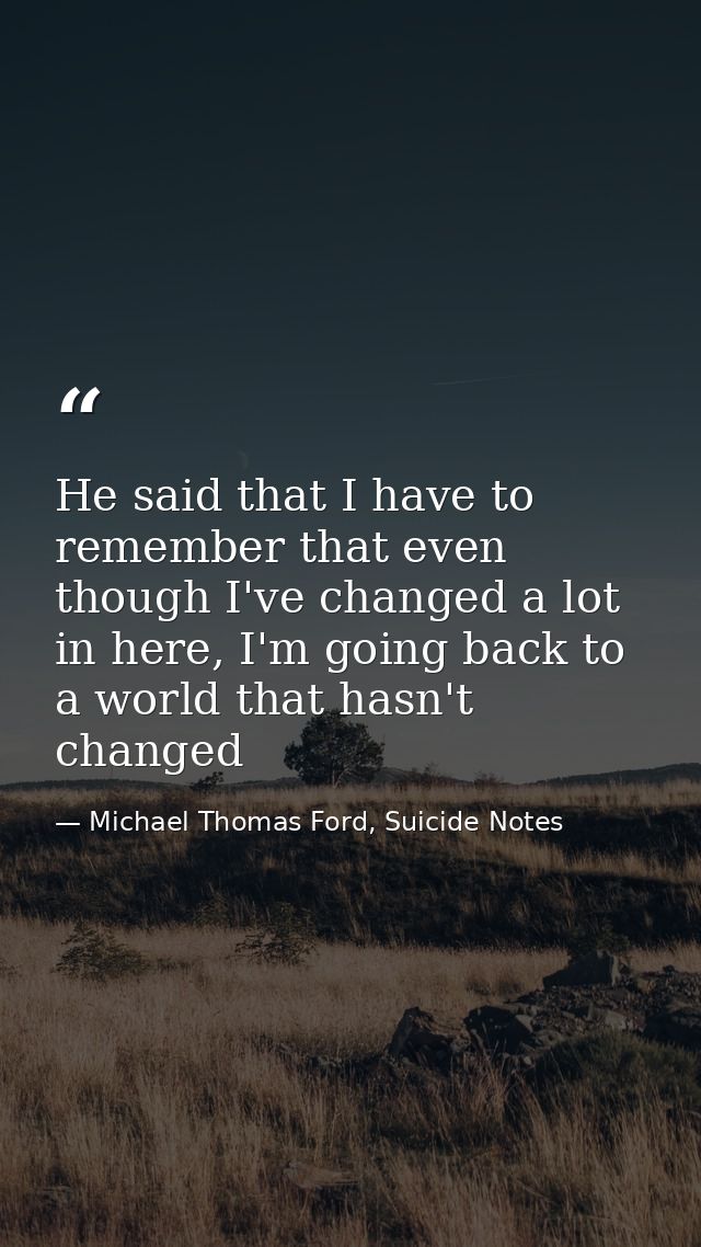 He said that I have to remember that even though I've changed a lot in here, I'm going back to a world that hasn't chang — Michael Thomas Ford, Suicide Notes