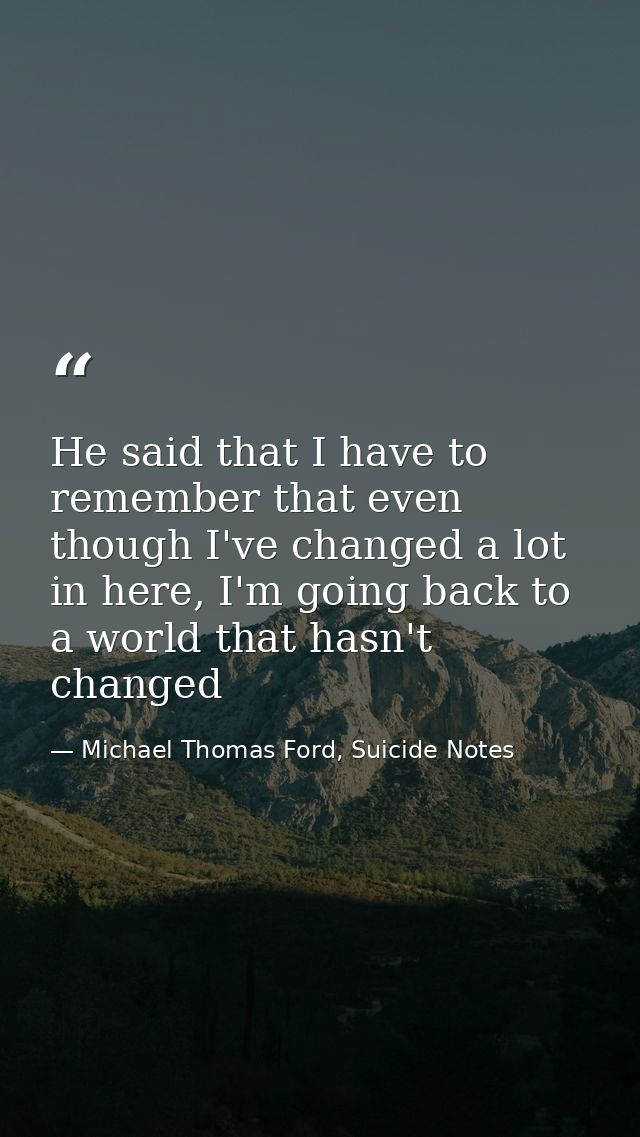 He said that I have to remember that even though I've changed a lot in here, I'm going back to a world that hasn't chang — Michael Thomas Ford, Suicide Notes