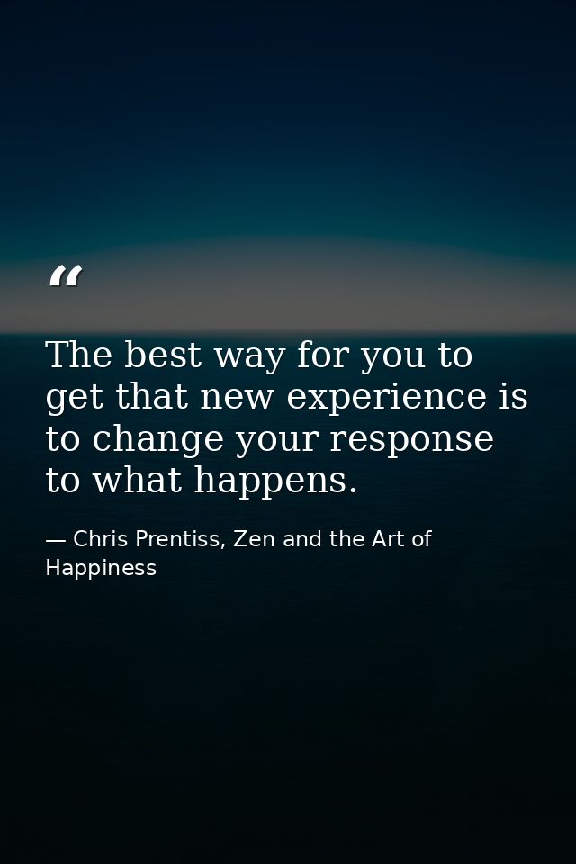 The best way for you to get that new experience is to change your response to what happens. — Chris Prentiss, Zen and the Art of Happiness