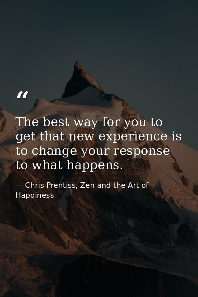The best way for you to get that new experience is to change your response to what happens. — Chris Prentiss, Zen and the Art of Happiness