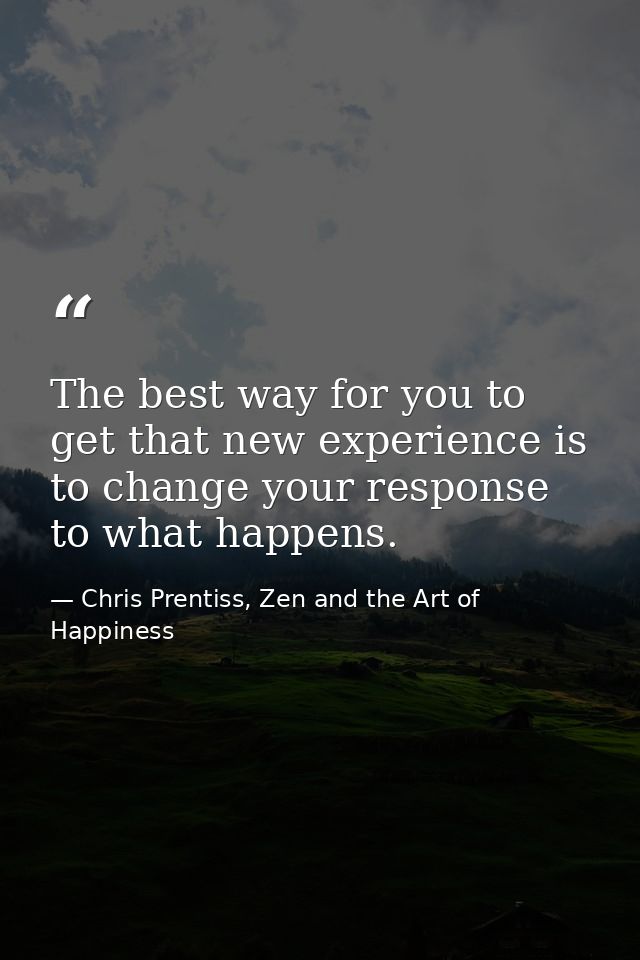 The best way for you to get that new experience is to change your response to what happens. — Chris Prentiss, Zen and the Art of Happiness