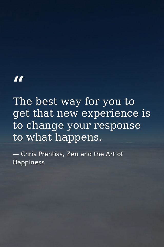 The best way for you to get that new experience is to change your response to what happens. — Chris Prentiss, Zen and the Art of Happiness