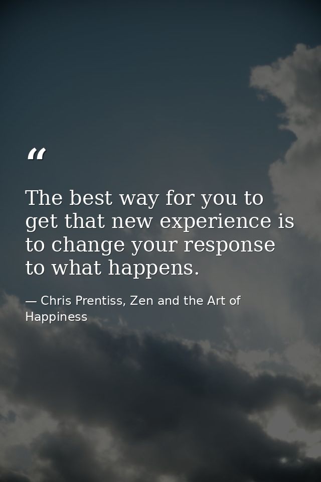 The best way for you to get that new experience is to change your response to what happens. — Chris Prentiss, Zen and the Art of Happiness