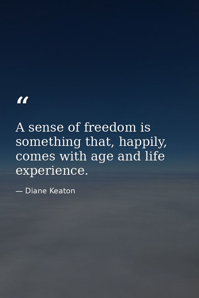 A sense of freedom is something that, happily, comes with age and life experience. — Diane Keaton
