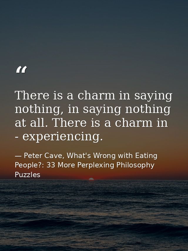 There is a charm in saying nothing, in saying nothing at all. There is a charm in - experiencing. — Peter Cave, What's Wrong with Eating People?: 33 More Perplexing Philosophy Puzzles
